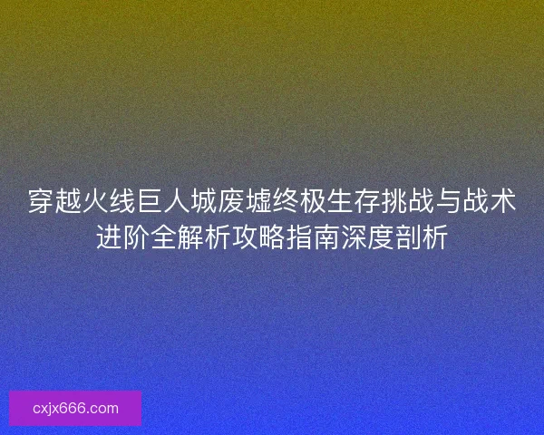 穿越火线巨人城废墟终极生存挑战与战术进阶全解析攻略指南深度剖析