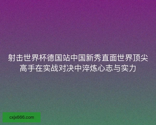 射击世界杯德国站中国新秀直面世界顶尖高手在实战对决中淬炼心志与实力
