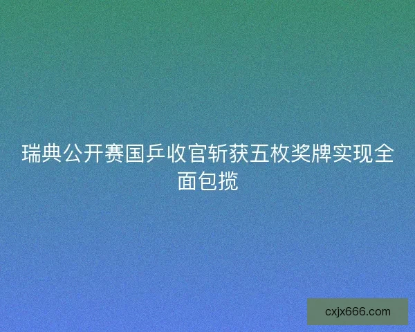 瑞典公开赛国乒收官斩获五枚奖牌实现全面包揽