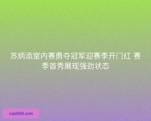 苏炳添室内赛勇夺冠军迎赛季开门红 赛季首秀展现强劲状态